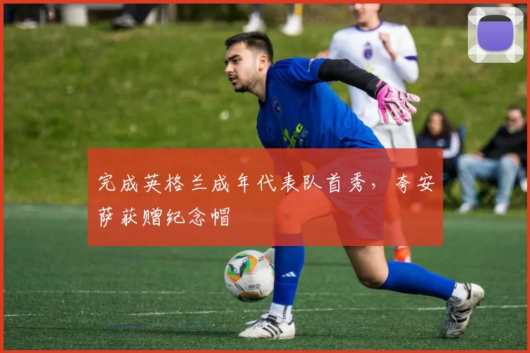 完成英格兰成年代表队首秀，夸安萨获赠纪念帽