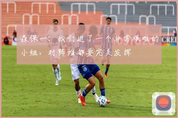 森保一：我们进了一个非常艰难的小组，对阵谁都要完美发挥