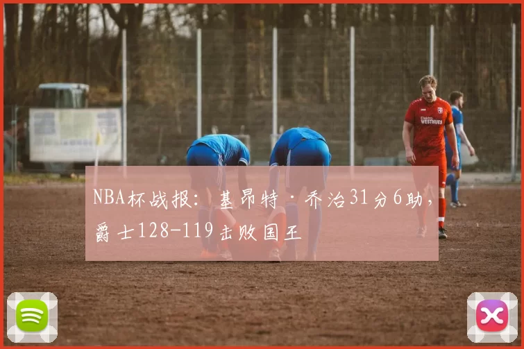 NBA杯战报：基昂特·乔治31分6助，爵士128-119击败国王