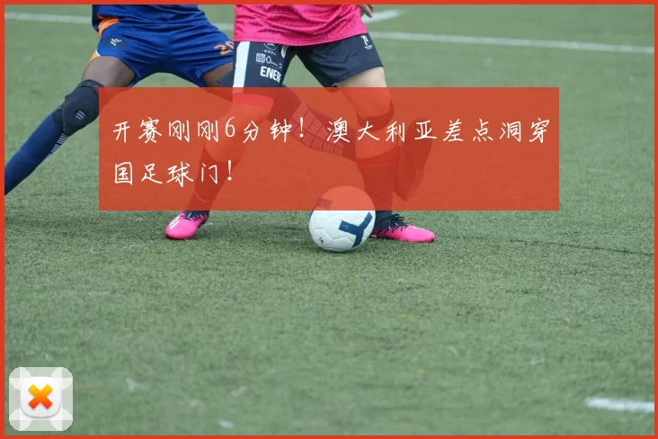 开赛刚刚6分钟！澳大利亚差点洞穿国足球门！