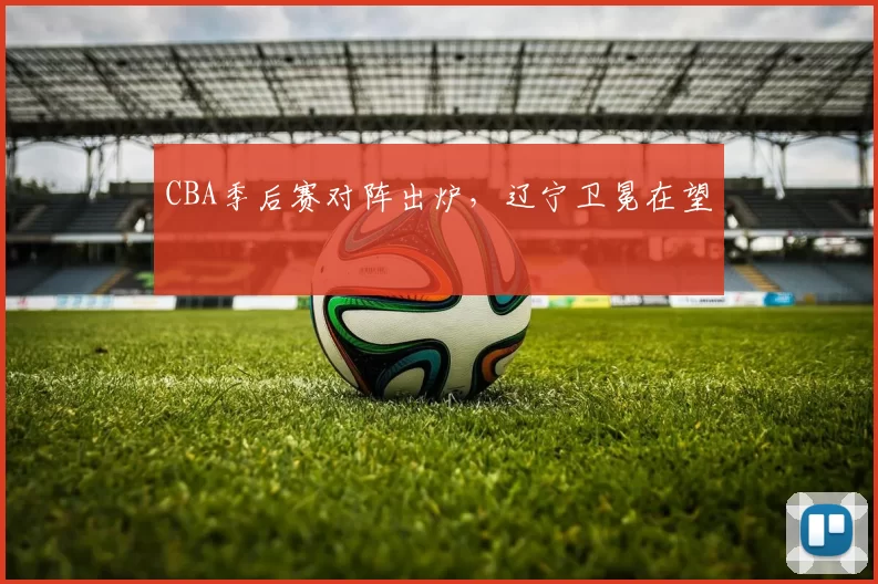 CBA季后赛对阵出炉，辽宁卫冕在望