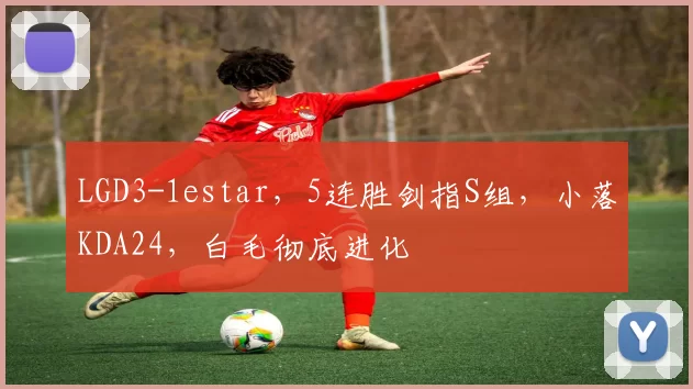 LGD3-1estar，5连胜剑指S组，小落KDA24，白毛彻底进化