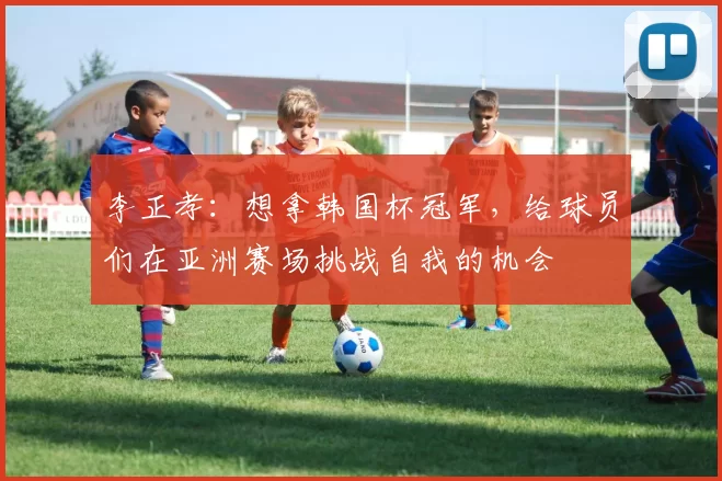 李正孝：想拿韩国杯冠军，给球员们在亚洲赛场挑战自我的机会