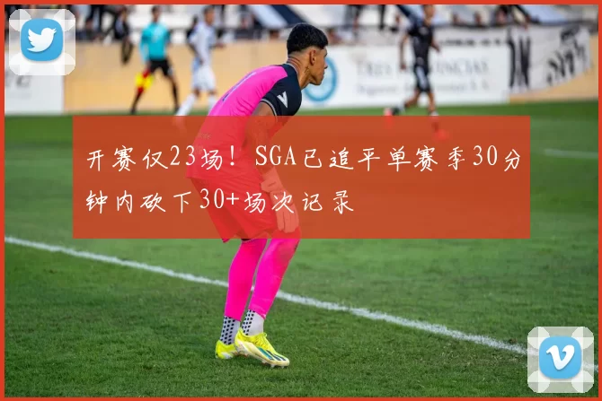 开赛仅23场！SGA已追平单赛季30分钟内砍下30+场次记录