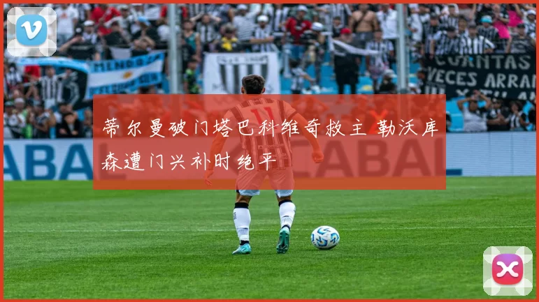 蒂尔曼破门塔巴科维奇救主 勒沃库森遭门兴补时绝平