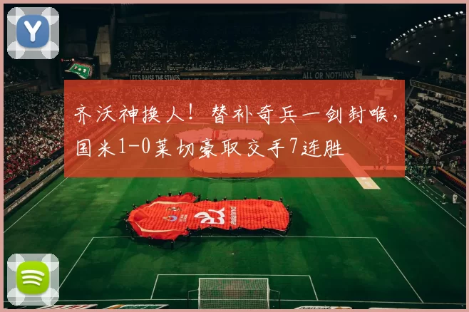 齐沃神换人！替补奇兵一剑封喉，国米1-0莱切豪取交手7连胜