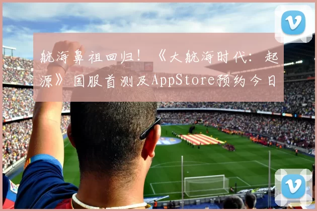 航海鼻祖回归！《大航海时代：起源》国服首测及AppStore预约今日开启