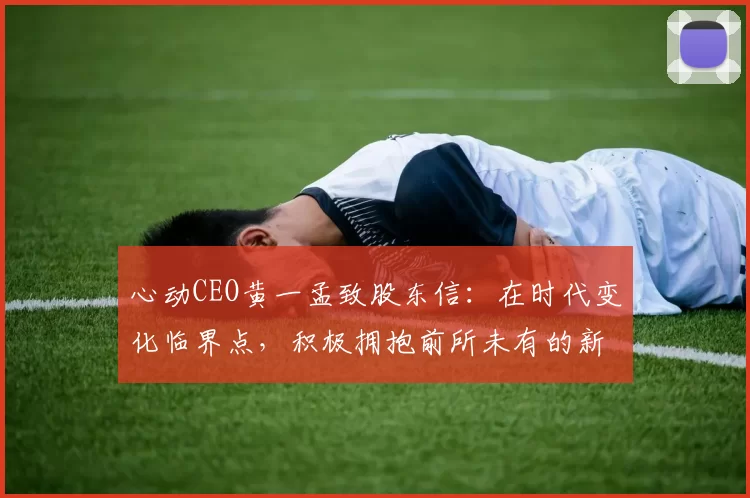 心动CEO黄一孟致股东信：在时代变化临界点，积极拥抱前所未有的新机遇