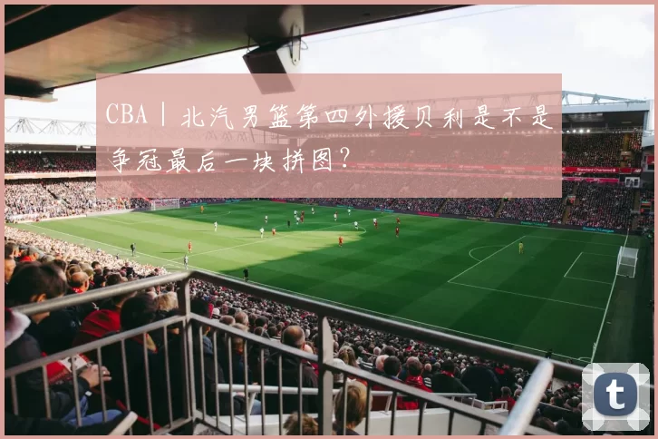 CBA｜北汽男篮第四外援贝利是不是争冠最后一块拼图？