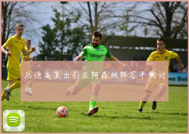 厄德高复出引发阿森纳阵容平衡讨论