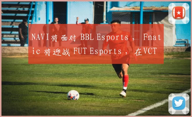 NAVI将面对 BBL Esports ， Fnatic 将迎战 FUT Esports ，在VCT 2025：EMEA第一阶段季后赛中