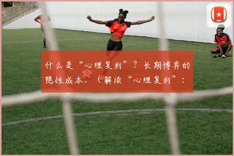 什么是“心理复利”？长期博弈的隐性成本。（解读“心理复利”：长期博弈的隐性代价）