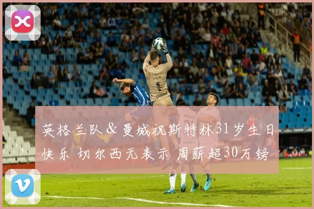 英格兰队＆曼城祝斯特林31岁生日快乐 切尔西无表示 周薪超30万镑