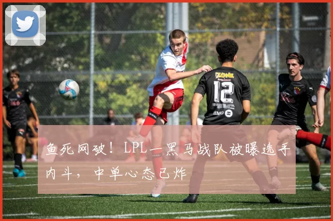 鱼死网破！LPL一黑马战队被曝选手内斗，中单心态已炸