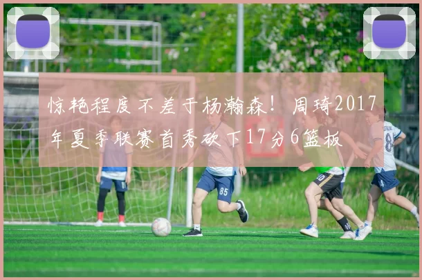 惊艳程度不差于杨瀚森！周琦2017年夏季联赛首秀砍下17分6篮板