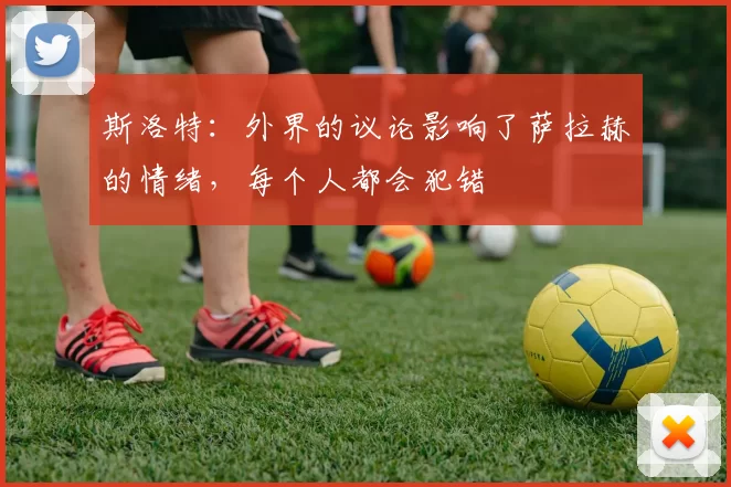 斯洛特：外界的议论影响了萨拉赫的情绪，每个人都会犯错