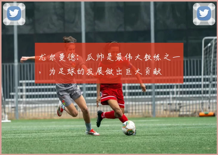 尤尔曼德：瓜帅是最伟大教练之一，为足球的发展做出巨大贡献