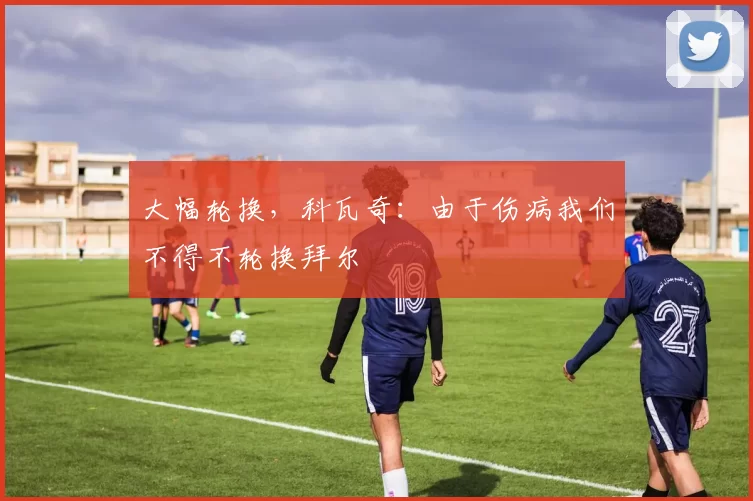 大幅轮换，科瓦奇：由于伤病我们不得不轮换拜尔