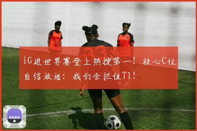 iG进世界赛登上热搜第一！核心C位自信放话：我们会拦住T1！
