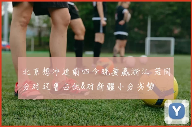 北京想冲进前四今晚要赢浙江 若同分对辽鲁占优&对新疆小分劣势