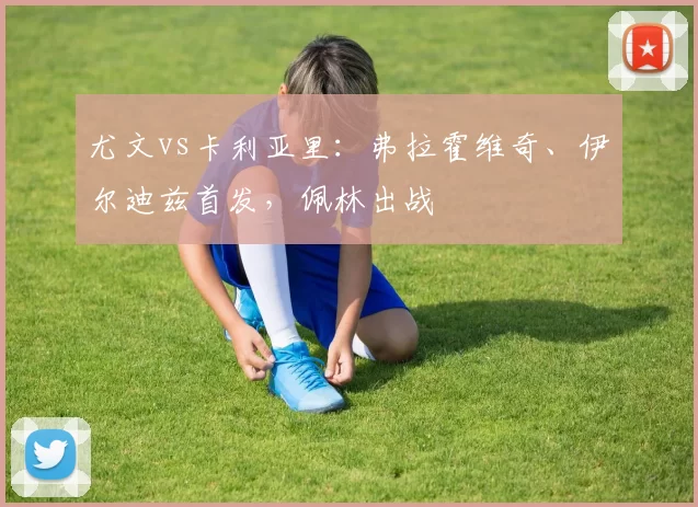 尤文vs卡利亚里：弗拉霍维奇、伊尔迪兹首发，佩林出战