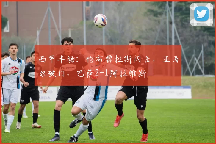 西甲半场：伦布雷拉斯闪击，亚马尔破门，巴萨2-1阿拉维斯