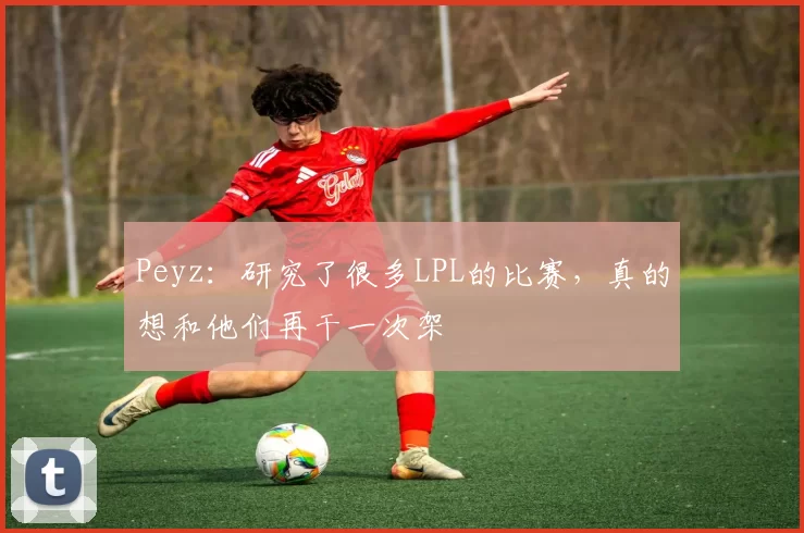 Peyz：研究了很多LPL的比赛，真的想和他们再干一次架