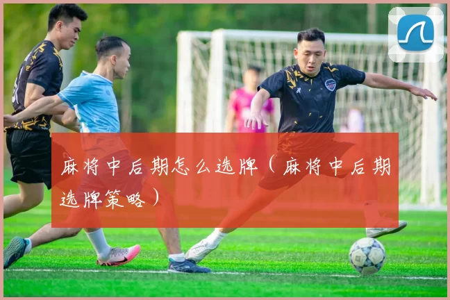 麻将中后期怎么选牌（麻将中后期选牌策略）