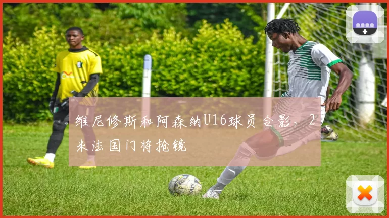 维尼修斯和阿森纳U16球员合影，2米法国门将抢镜