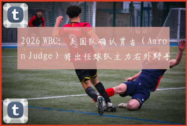 2026 WBC：美国队确认贾吉（Aaron Judge）将出任球队主力右外野手，力争夺回金牌