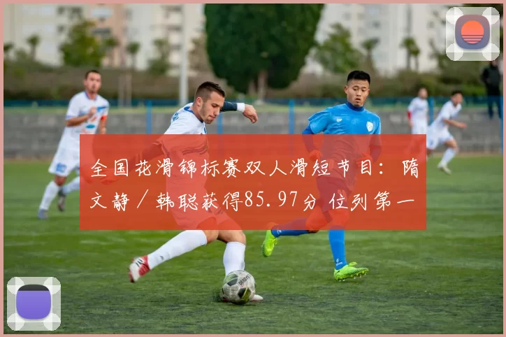 全国花滑锦标赛双人滑短节目：隋文静／韩聪获得85.97分 位列第一