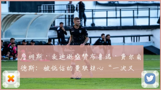 詹姆斯·麦迪逊盛赞布鲁诺·费尔南德斯：被低估的曼联核心“一次又一次”证明自己