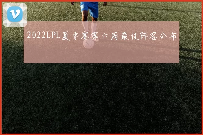 2022LPL夏季赛第六周最佳阵容公布