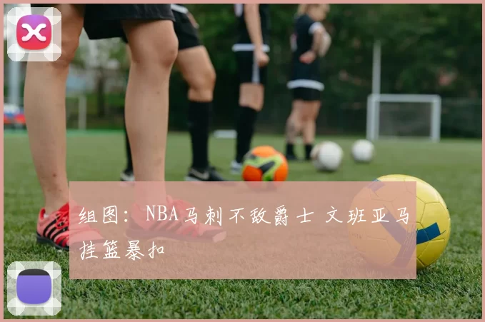 组图：NBA马刺不敌爵士 文班亚马挂篮暴扣