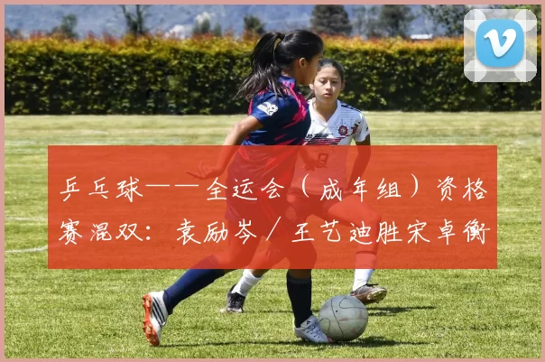 乒乓球——全运会（成年组）资格赛混双：袁励岑／王艺迪胜宋卓衡／金梦妍