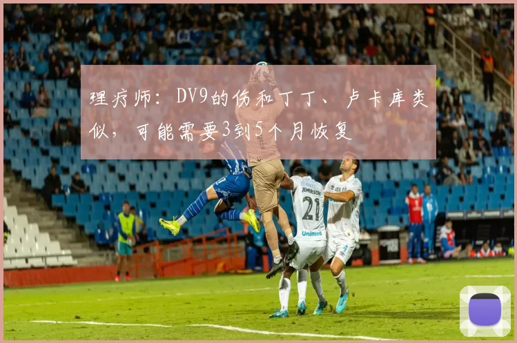 理疗师：DV9的伤和丁丁、卢卡库类似，可能需要3到5个月恢复